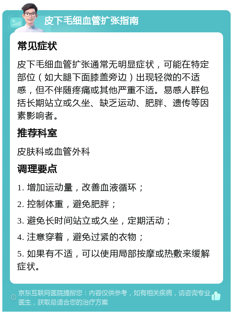 皮下毛细血管扩张指南 常见症状 皮下毛细血管扩张通常无明显症状，可能在特定部位（如大腿下面膝盖旁边）出现轻微的不适感，但不伴随疼痛或其他严重不适。易感人群包括长期站立或久坐、缺乏运动、肥胖、遗传等因素影响者。 推荐科室 皮肤科或血管外科 调理要点 1. 增加运动量，改善血液循环； 2. 控制体重，避免肥胖； 3. 避免长时间站立或久坐，定期活动； 4. 注意穿着，避免过紧的衣物； 5. 如果有不适，可以使用局部按摩或热敷来缓解症状。