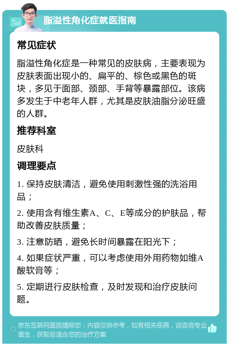 脂溢性角化症就医指南 常见症状 脂溢性角化症是一种常见的皮肤病，主要表现为皮肤表面出现小的、扁平的、棕色或黑色的斑块，多见于面部、颈部、手背等暴露部位。该病多发生于中老年人群，尤其是皮肤油脂分泌旺盛的人群。 推荐科室 皮肤科 调理要点 1. 保持皮肤清洁，避免使用刺激性强的洗浴用品； 2. 使用含有维生素A、C、E等成分的护肤品，帮助改善皮肤质量； 3. 注意防晒，避免长时间暴露在阳光下； 4. 如果症状严重，可以考虑使用外用药物如维A酸软膏等； 5. 定期进行皮肤检查，及时发现和治疗皮肤问题。