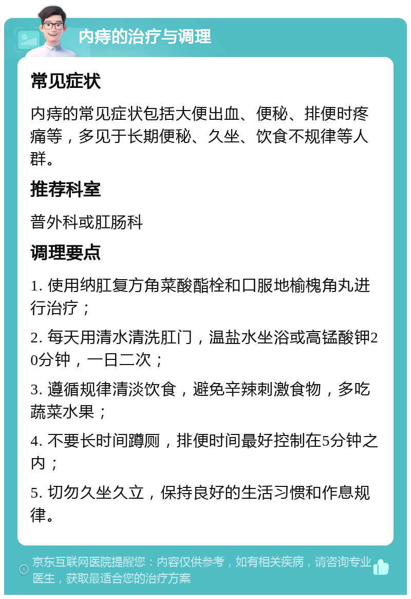 内痔的治疗与调理 常见症状 内痔的常见症状包括大便出血、便秘、排便时疼痛等，多见于长期便秘、久坐、饮食不规律等人群。 推荐科室 普外科或肛肠科 调理要点 1. 使用纳肛复方角菜酸酯栓和口服地榆槐角丸进行治疗； 2. 每天用清水清洗肛门，温盐水坐浴或高锰酸钾20分钟，一日二次； 3. 遵循规律清淡饮食，避免辛辣刺激食物，多吃蔬菜水果； 4. 不要长时间蹲厕，排便时间最好控制在5分钟之内； 5. 切勿久坐久立，保持良好的生活习惯和作息规律。