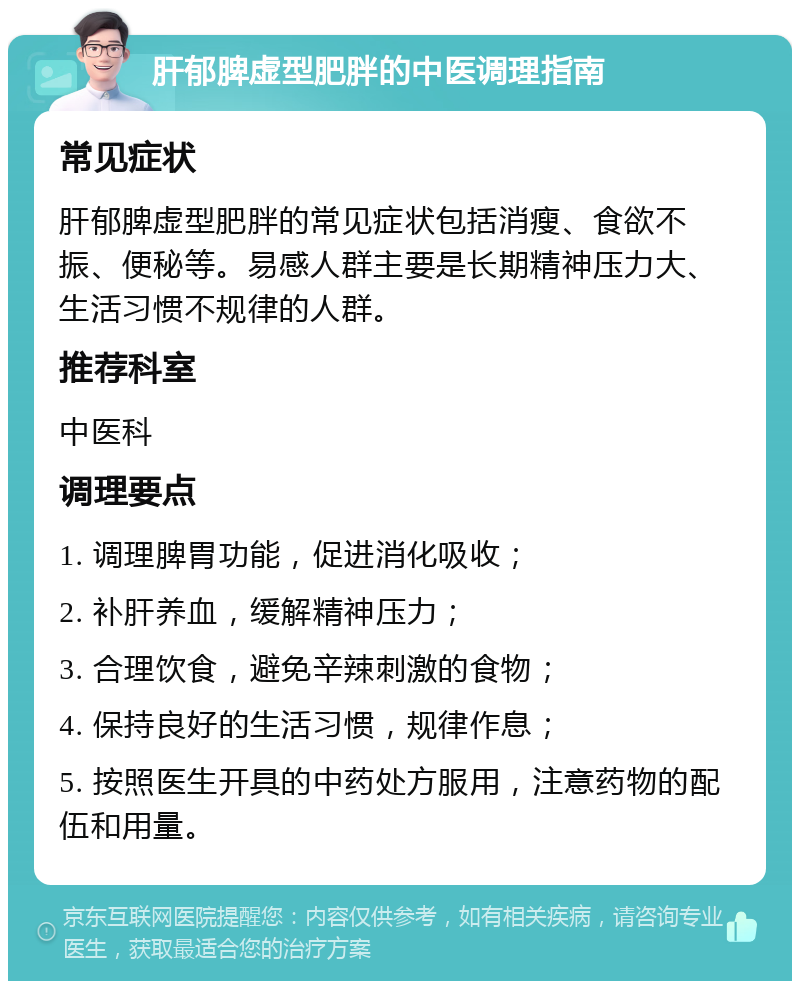 肝郁脾虚型肥胖的中医调理指南 常见症状 肝郁脾虚型肥胖的常见症状包括消瘦、食欲不振、便秘等。易感人群主要是长期精神压力大、生活习惯不规律的人群。 推荐科室 中医科 调理要点 1. 调理脾胃功能，促进消化吸收； 2. 补肝养血，缓解精神压力； 3. 合理饮食，避免辛辣刺激的食物； 4. 保持良好的生活习惯，规律作息； 5. 按照医生开具的中药处方服用，注意药物的配伍和用量。