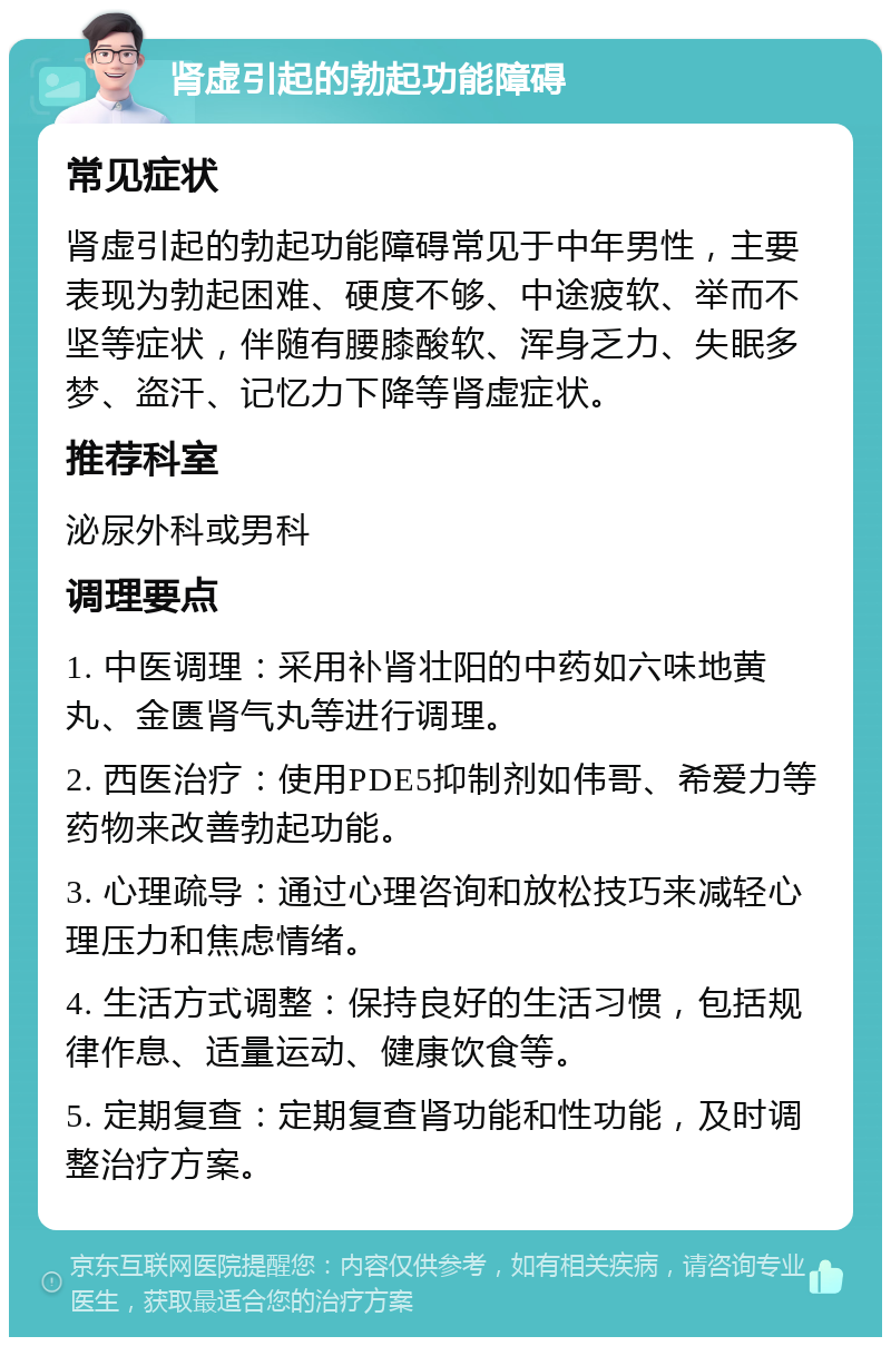 肾虚引起的勃起功能障碍 常见症状 肾虚引起的勃起功能障碍常见于中年男性，主要表现为勃起困难、硬度不够、中途疲软、举而不坚等症状，伴随有腰膝酸软、浑身乏力、失眠多梦、盗汗、记忆力下降等肾虚症状。 推荐科室 泌尿外科或男科 调理要点 1. 中医调理：采用补肾壮阳的中药如六味地黄丸、金匮肾气丸等进行调理。 2. 西医治疗：使用PDE5抑制剂如伟哥、希爱力等药物来改善勃起功能。 3. 心理疏导：通过心理咨询和放松技巧来减轻心理压力和焦虑情绪。 4. 生活方式调整：保持良好的生活习惯，包括规律作息、适量运动、健康饮食等。 5. 定期复查：定期复查肾功能和性功能，及时调整治疗方案。