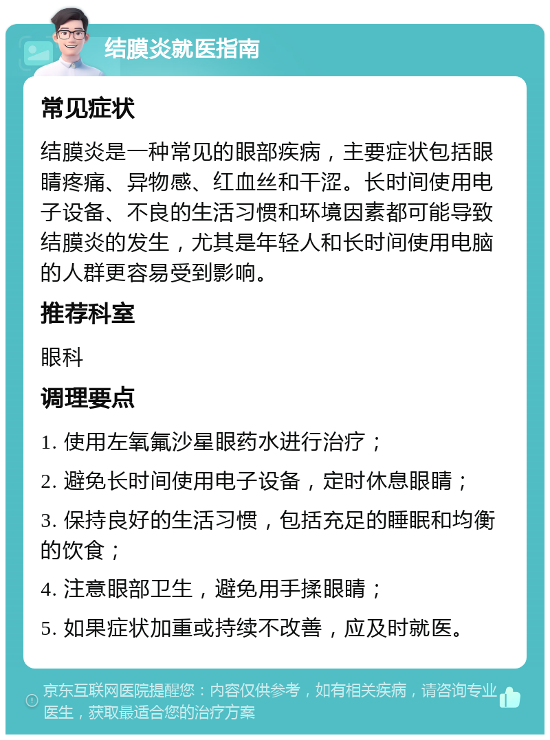 结膜炎就医指南 常见症状 结膜炎是一种常见的眼部疾病，主要症状包括眼睛疼痛、异物感、红血丝和干涩。长时间使用电子设备、不良的生活习惯和环境因素都可能导致结膜炎的发生，尤其是年轻人和长时间使用电脑的人群更容易受到影响。 推荐科室 眼科 调理要点 1. 使用左氧氟沙星眼药水进行治疗； 2. 避免长时间使用电子设备，定时休息眼睛； 3. 保持良好的生活习惯，包括充足的睡眠和均衡的饮食； 4. 注意眼部卫生，避免用手揉眼睛； 5. 如果症状加重或持续不改善，应及时就医。