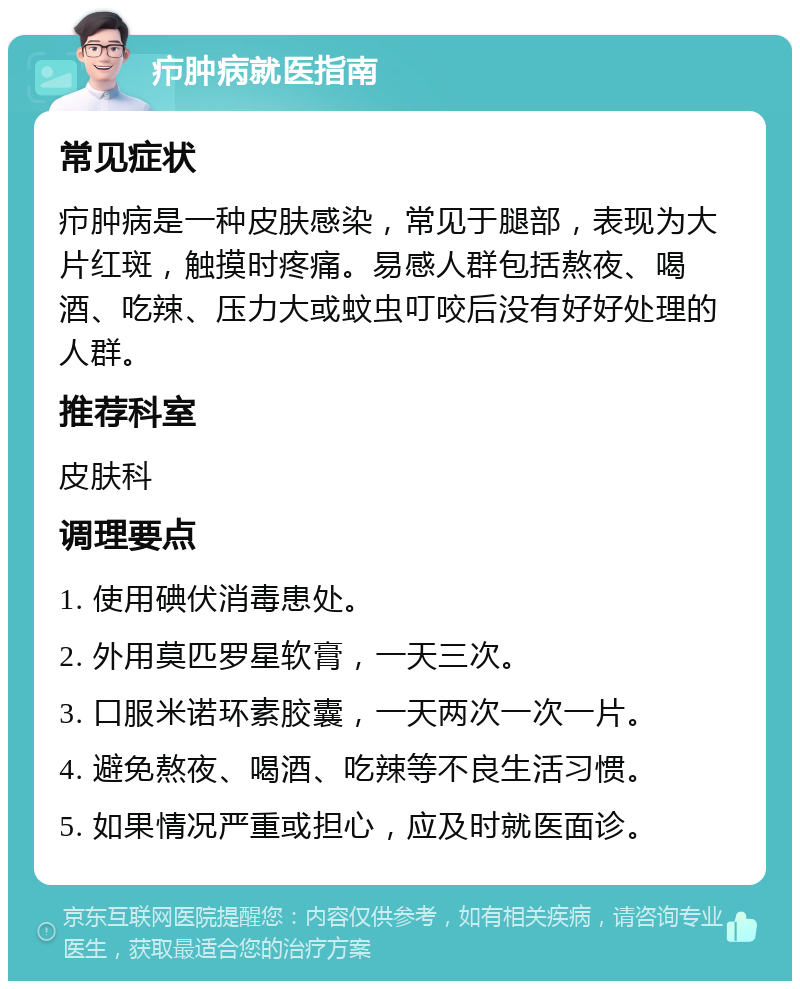 疖肿病就医指南 常见症状 疖肿病是一种皮肤感染，常见于腿部，表现为大片红斑，触摸时疼痛。易感人群包括熬夜、喝酒、吃辣、压力大或蚊虫叮咬后没有好好处理的人群。 推荐科室 皮肤科 调理要点 1. 使用碘伏消毒患处。 2. 外用莫匹罗星软膏，一天三次。 3. 口服米诺环素胶囊，一天两次一次一片。 4. 避免熬夜、喝酒、吃辣等不良生活习惯。 5. 如果情况严重或担心，应及时就医面诊。