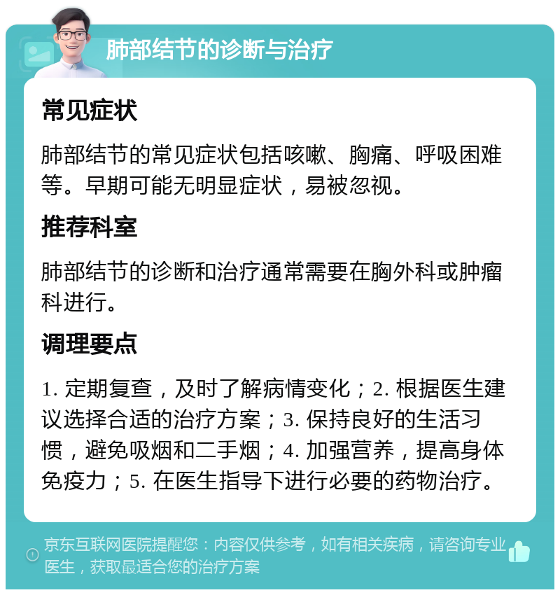 肺部结节的诊断与治疗 常见症状 肺部结节的常见症状包括咳嗽、胸痛、呼吸困难等。早期可能无明显症状，易被忽视。 推荐科室 肺部结节的诊断和治疗通常需要在胸外科或肿瘤科进行。 调理要点 1. 定期复查，及时了解病情变化；2. 根据医生建议选择合适的治疗方案；3. 保持良好的生活习惯，避免吸烟和二手烟；4. 加强营养，提高身体免疫力；5. 在医生指导下进行必要的药物治疗。