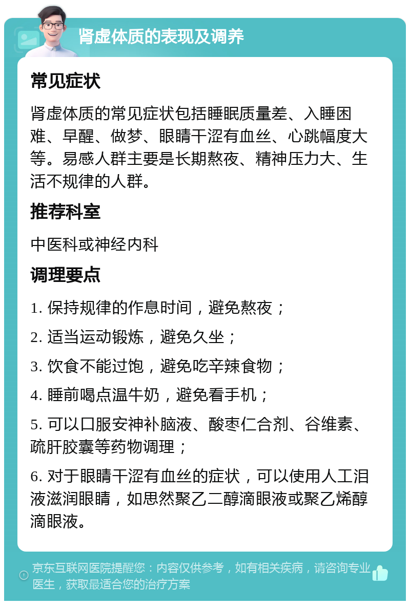 肾虚体质的表现及调养 常见症状 肾虚体质的常见症状包括睡眠质量差、入睡困难、早醒、做梦、眼睛干涩有血丝、心跳幅度大等。易感人群主要是长期熬夜、精神压力大、生活不规律的人群。 推荐科室 中医科或神经内科 调理要点 1. 保持规律的作息时间，避免熬夜； 2. 适当运动锻炼，避免久坐； 3. 饮食不能过饱，避免吃辛辣食物； 4. 睡前喝点温牛奶，避免看手机； 5. 可以口服安神补脑液、酸枣仁合剂、谷维素、疏肝胶囊等药物调理； 6. 对于眼睛干涩有血丝的症状，可以使用人工泪液滋润眼睛，如思然聚乙二醇滴眼液或聚乙烯醇滴眼液。