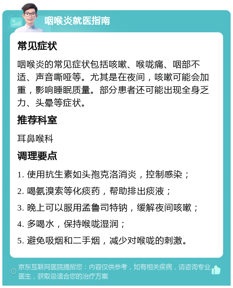 咽喉炎就医指南 常见症状 咽喉炎的常见症状包括咳嗽、喉咙痛、咽部不适、声音嘶哑等。尤其是在夜间，咳嗽可能会加重，影响睡眠质量。部分患者还可能出现全身乏力、头晕等症状。 推荐科室 耳鼻喉科 调理要点 1. 使用抗生素如头孢克洛消炎，控制感染； 2. 喝氨溴索等化痰药，帮助排出痰液； 3. 晚上可以服用孟鲁司特钠，缓解夜间咳嗽； 4. 多喝水，保持喉咙湿润； 5. 避免吸烟和二手烟，减少对喉咙的刺激。