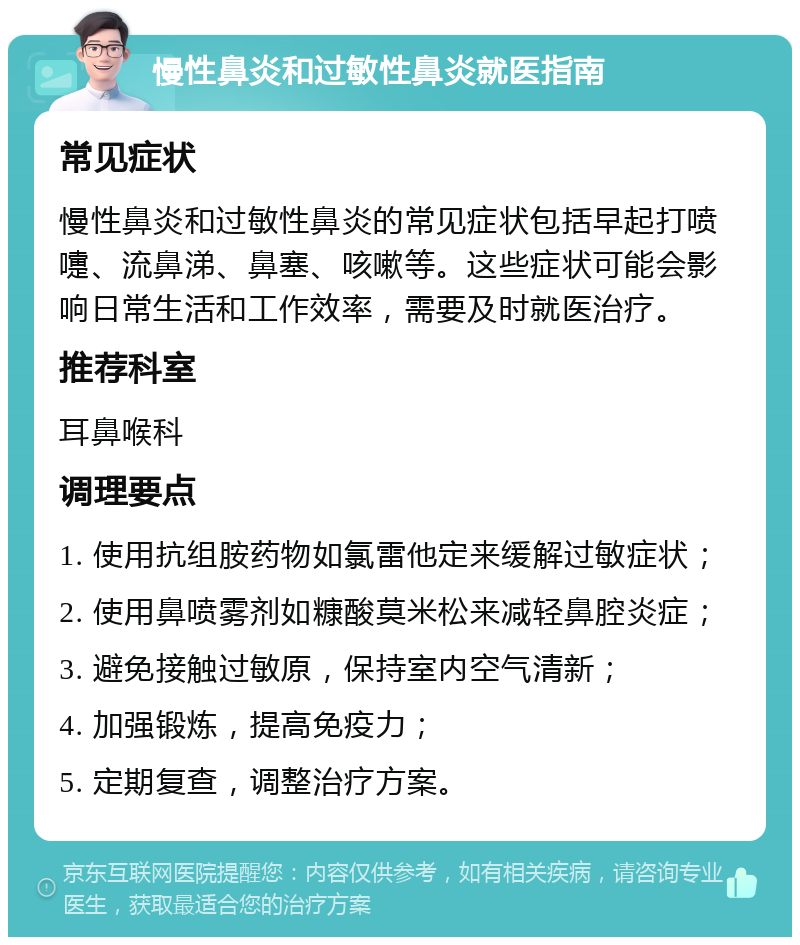 慢性鼻炎和过敏性鼻炎就医指南 常见症状 慢性鼻炎和过敏性鼻炎的常见症状包括早起打喷嚏、流鼻涕、鼻塞、咳嗽等。这些症状可能会影响日常生活和工作效率，需要及时就医治疗。 推荐科室 耳鼻喉科 调理要点 1. 使用抗组胺药物如氯雷他定来缓解过敏症状； 2. 使用鼻喷雾剂如糠酸莫米松来减轻鼻腔炎症； 3. 避免接触过敏原，保持室内空气清新； 4. 加强锻炼，提高免疫力； 5. 定期复查，调整治疗方案。