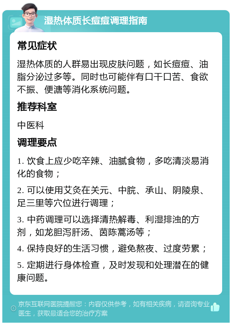 湿热体质长痘痘调理指南 常见症状 湿热体质的人群易出现皮肤问题，如长痘痘、油脂分泌过多等。同时也可能伴有口干口苦、食欲不振、便溏等消化系统问题。 推荐科室 中医科 调理要点 1. 饮食上应少吃辛辣、油腻食物，多吃清淡易消化的食物； 2. 可以使用艾灸在关元、中脘、承山、阴陵泉、足三里等穴位进行调理； 3. 中药调理可以选择清热解毒、利湿排浊的方剂，如龙胆泻肝汤、茵陈蒿汤等； 4. 保持良好的生活习惯，避免熬夜、过度劳累； 5. 定期进行身体检查，及时发现和处理潜在的健康问题。