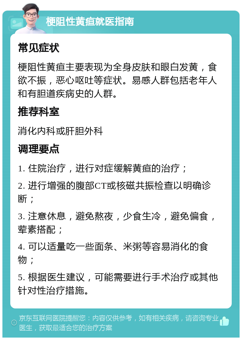 梗阻性黄疸就医指南 常见症状 梗阻性黄疸主要表现为全身皮肤和眼白发黄，食欲不振，恶心呕吐等症状。易感人群包括老年人和有胆道疾病史的人群。 推荐科室 消化内科或肝胆外科 调理要点 1. 住院治疗，进行对症缓解黄疸的治疗； 2. 进行增强的腹部CT或核磁共振检查以明确诊断； 3. 注意休息，避免熬夜，少食生冷，避免偏食，荤素搭配； 4. 可以适量吃一些面条、米粥等容易消化的食物； 5. 根据医生建议，可能需要进行手术治疗或其他针对性治疗措施。