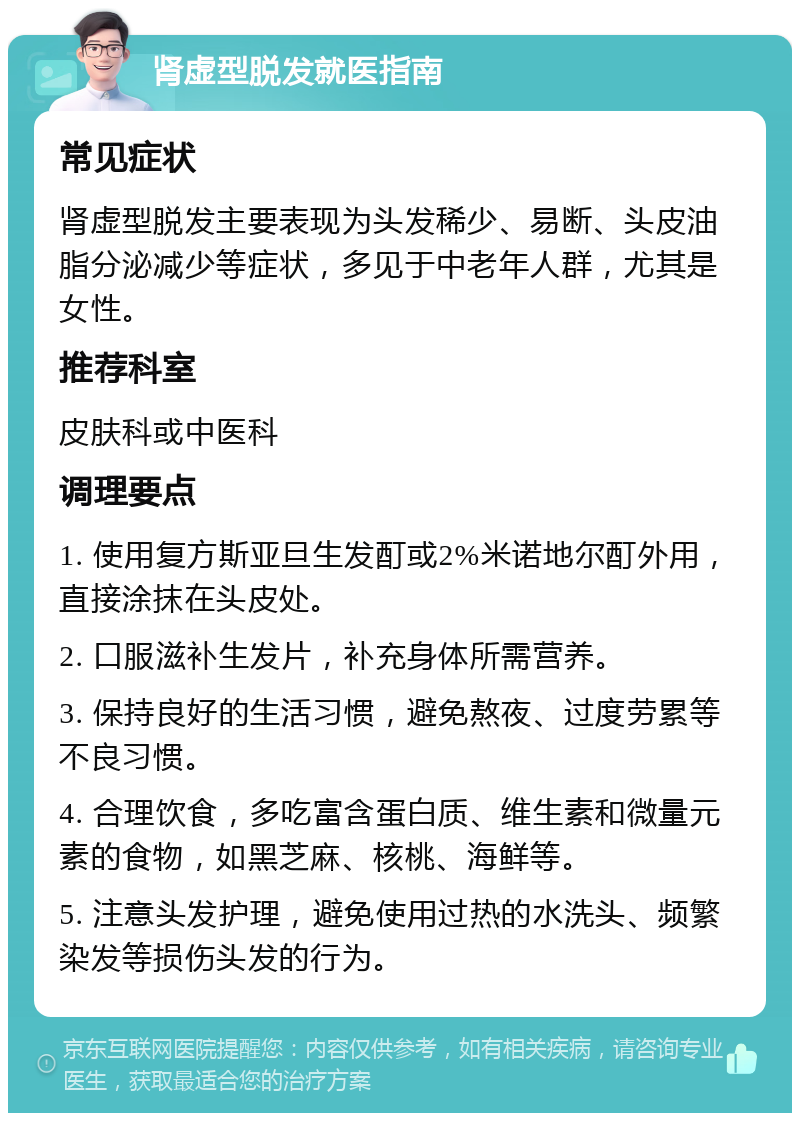 肾虚型脱发就医指南 常见症状 肾虚型脱发主要表现为头发稀少、易断、头皮油脂分泌减少等症状，多见于中老年人群，尤其是女性。 推荐科室 皮肤科或中医科 调理要点 1. 使用复方斯亚旦生发酊或2%米诺地尔酊外用，直接涂抹在头皮处。 2. 口服滋补生发片，补充身体所需营养。 3. 保持良好的生活习惯，避免熬夜、过度劳累等不良习惯。 4. 合理饮食，多吃富含蛋白质、维生素和微量元素的食物，如黑芝麻、核桃、海鲜等。 5. 注意头发护理，避免使用过热的水洗头、频繁染发等损伤头发的行为。