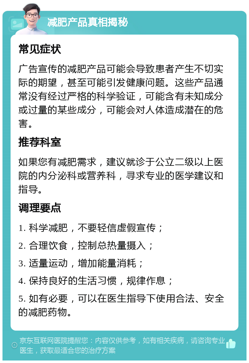 减肥产品真相揭秘 常见症状 广告宣传的减肥产品可能会导致患者产生不切实际的期望，甚至可能引发健康问题。这些产品通常没有经过严格的科学验证，可能含有未知成分或过量的某些成分，可能会对人体造成潜在的危害。 推荐科室 如果您有减肥需求，建议就诊于公立二级以上医院的内分泌科或营养科，寻求专业的医学建议和指导。 调理要点 1. 科学减肥，不要轻信虚假宣传； 2. 合理饮食，控制总热量摄入； 3. 适量运动，增加能量消耗； 4. 保持良好的生活习惯，规律作息； 5. 如有必要，可以在医生指导下使用合法、安全的减肥药物。