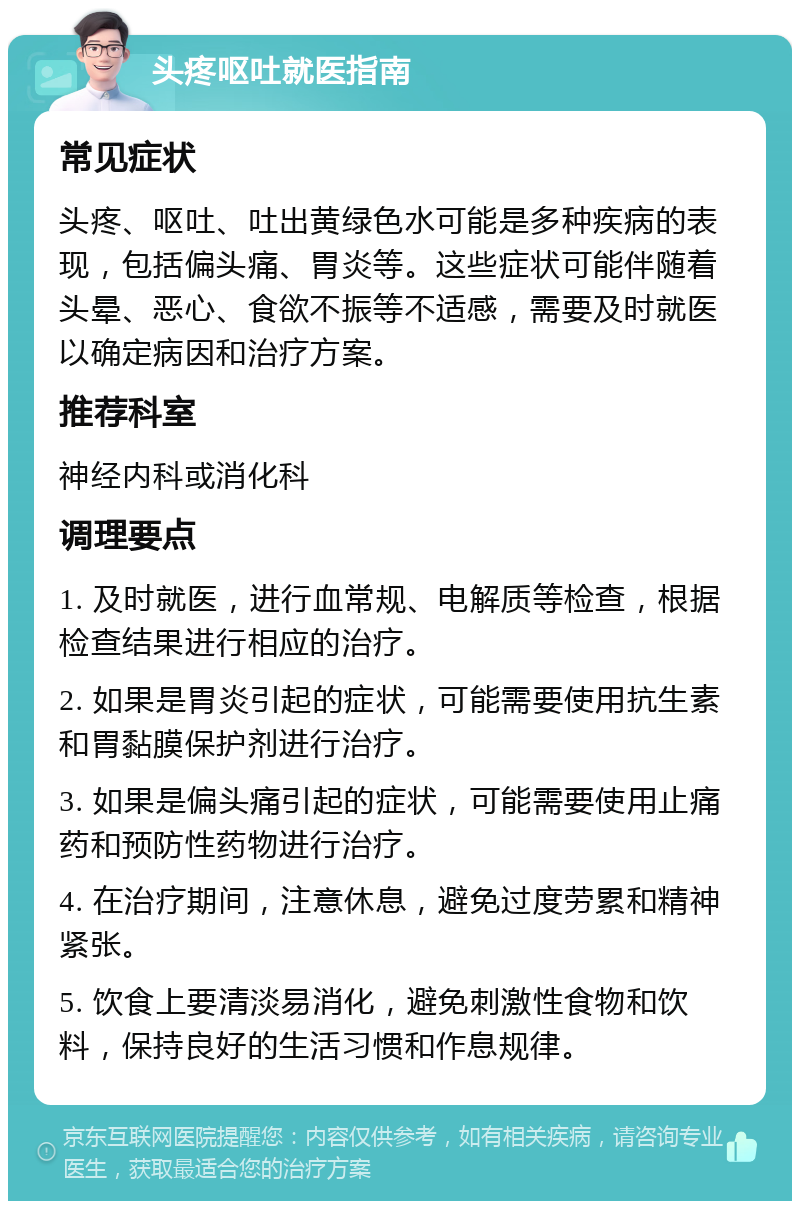 头疼呕吐就医指南 常见症状 头疼、呕吐、吐出黄绿色水可能是多种疾病的表现，包括偏头痛、胃炎等。这些症状可能伴随着头晕、恶心、食欲不振等不适感，需要及时就医以确定病因和治疗方案。 推荐科室 神经内科或消化科 调理要点 1. 及时就医，进行血常规、电解质等检查，根据检查结果进行相应的治疗。 2. 如果是胃炎引起的症状，可能需要使用抗生素和胃黏膜保护剂进行治疗。 3. 如果是偏头痛引起的症状，可能需要使用止痛药和预防性药物进行治疗。 4. 在治疗期间，注意休息，避免过度劳累和精神紧张。 5. 饮食上要清淡易消化，避免刺激性食物和饮料，保持良好的生活习惯和作息规律。