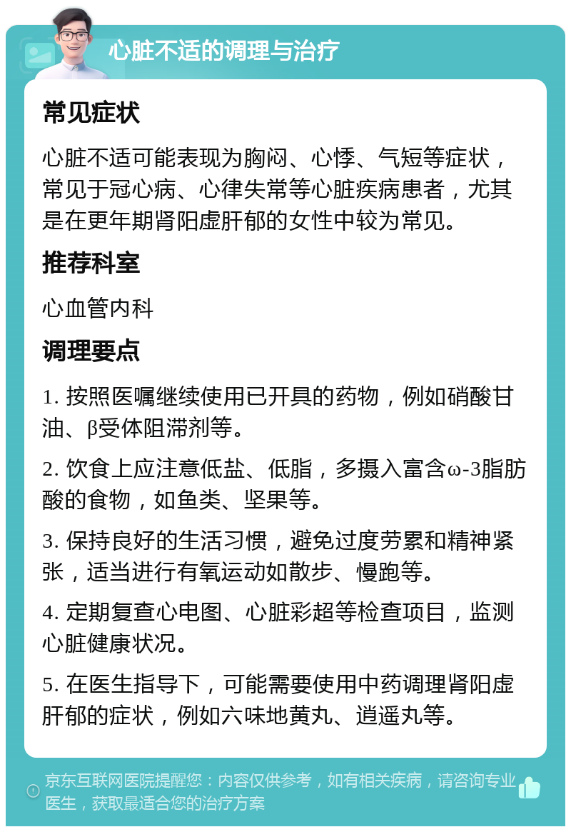 心脏不适的调理与治疗 常见症状 心脏不适可能表现为胸闷、心悸、气短等症状，常见于冠心病、心律失常等心脏疾病患者，尤其是在更年期肾阳虚肝郁的女性中较为常见。 推荐科室 心血管内科 调理要点 1. 按照医嘱继续使用已开具的药物，例如硝酸甘油、β受体阻滞剂等。 2. 饮食上应注意低盐、低脂，多摄入富含ω-3脂肪酸的食物，如鱼类、坚果等。 3. 保持良好的生活习惯，避免过度劳累和精神紧张，适当进行有氧运动如散步、慢跑等。 4. 定期复查心电图、心脏彩超等检查项目，监测心脏健康状况。 5. 在医生指导下，可能需要使用中药调理肾阳虚肝郁的症状，例如六味地黄丸、逍遥丸等。