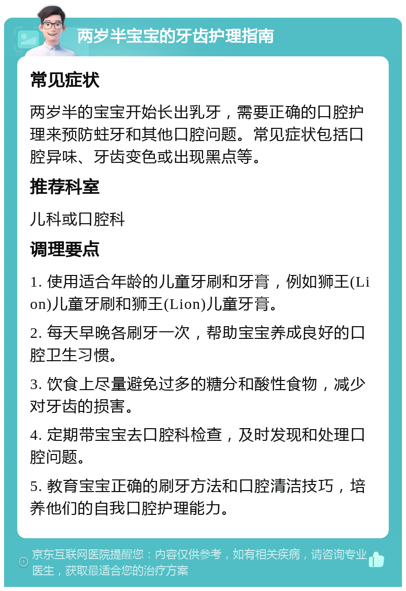 两岁半宝宝的牙齿护理指南 常见症状 两岁半的宝宝开始长出乳牙，需要正确的口腔护理来预防蛀牙和其他口腔问题。常见症状包括口腔异味、牙齿变色或出现黑点等。 推荐科室 儿科或口腔科 调理要点 1. 使用适合年龄的儿童牙刷和牙膏，例如狮王(Lion)儿童牙刷和狮王(Lion)儿童牙膏。 2. 每天早晚各刷牙一次，帮助宝宝养成良好的口腔卫生习惯。 3. 饮食上尽量避免过多的糖分和酸性食物，减少对牙齿的损害。 4. 定期带宝宝去口腔科检查，及时发现和处理口腔问题。 5. 教育宝宝正确的刷牙方法和口腔清洁技巧，培养他们的自我口腔护理能力。