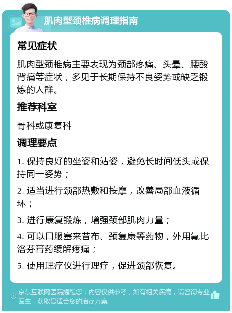 肌肉型颈椎病调理指南 常见症状 肌肉型颈椎病主要表现为颈部疼痛、头晕、腰酸背痛等症状，多见于长期保持不良姿势或缺乏锻炼的人群。 推荐科室 骨科或康复科 调理要点 1. 保持良好的坐姿和站姿，避免长时间低头或保持同一姿势； 2. 适当进行颈部热敷和按摩，改善局部血液循环； 3. 进行康复锻炼，增强颈部肌肉力量； 4. 可以口服塞来昔布、颈复康等药物，外用氟比洛芬膏药缓解疼痛； 5. 使用理疗仪进行理疗，促进颈部恢复。