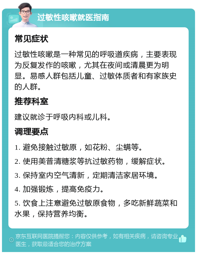 过敏性咳嗽就医指南 常见症状 过敏性咳嗽是一种常见的呼吸道疾病，主要表现为反复发作的咳嗽，尤其在夜间或清晨更为明显。易感人群包括儿童、过敏体质者和有家族史的人群。 推荐科室 建议就诊于呼吸内科或儿科。 调理要点 1. 避免接触过敏原，如花粉、尘螨等。 2. 使用美普清糖浆等抗过敏药物，缓解症状。 3. 保持室内空气清新，定期清洁家居环境。 4. 加强锻炼，提高免疫力。 5. 饮食上注意避免过敏原食物，多吃新鲜蔬菜和水果，保持营养均衡。