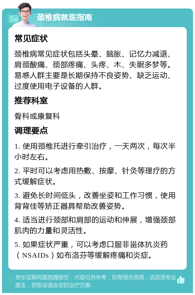 颈椎病就医指南 常见症状 颈椎病常见症状包括头晕、脑胀、记忆力减退、肩颈酸痛、颈部疼痛、头疼、木、失眠多梦等。易感人群主要是长期保持不良姿势、缺乏运动、过度使用电子设备的人群。 推荐科室 骨科或康复科 调理要点 1. 使用颈椎托进行牵引治疗，一天两次，每次半小时左右。 2. 平时可以考虑用热敷、按摩、针灸等理疗的方式缓解症状。 3. 避免长时间低头，改善坐姿和工作习惯，使用背背佳等矫正器具帮助改善姿势。 4. 适当进行颈部和肩部的运动和伸展，增强颈部肌肉的力量和灵活性。 5. 如果症状严重，可以考虑口服非甾体抗炎药（NSAIDs）如布洛芬等缓解疼痛和炎症。