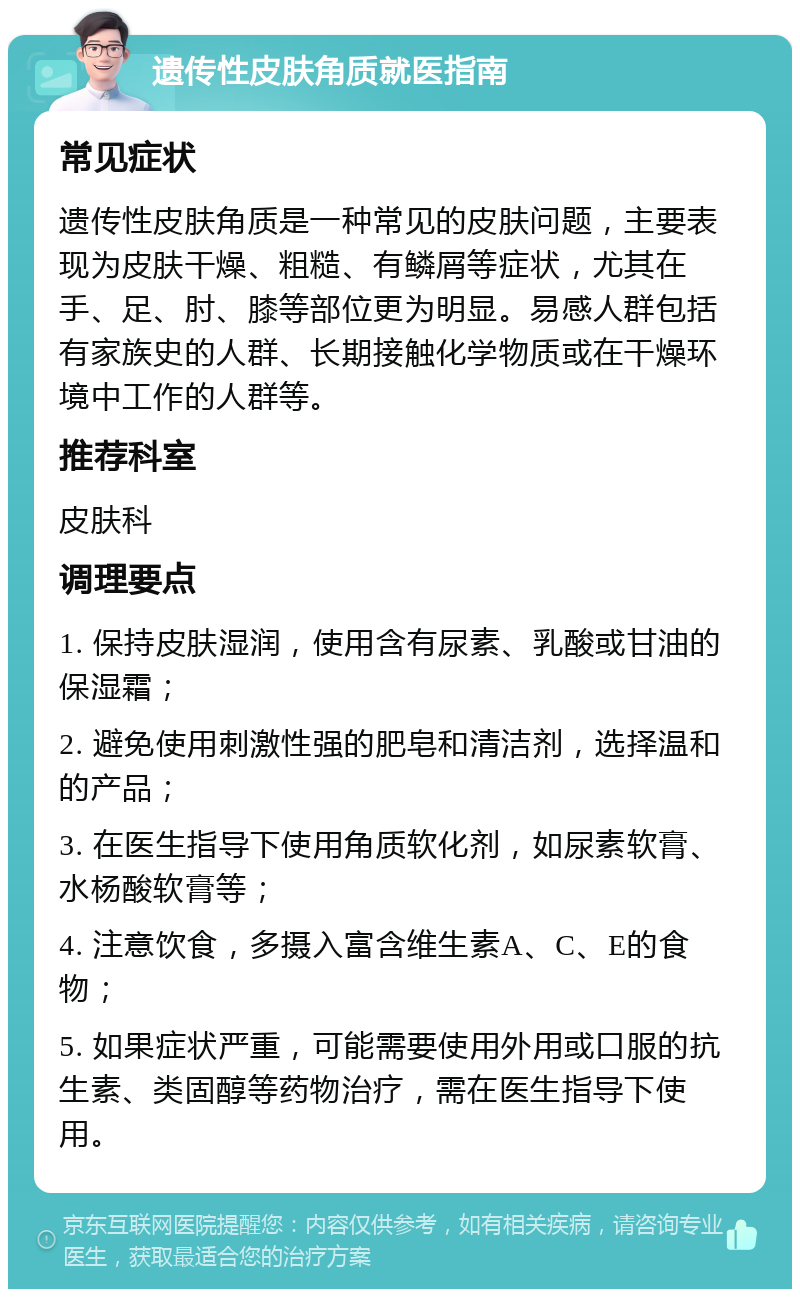 遗传性皮肤角质就医指南 常见症状 遗传性皮肤角质是一种常见的皮肤问题，主要表现为皮肤干燥、粗糙、有鳞屑等症状，尤其在手、足、肘、膝等部位更为明显。易感人群包括有家族史的人群、长期接触化学物质或在干燥环境中工作的人群等。 推荐科室 皮肤科 调理要点 1. 保持皮肤湿润，使用含有尿素、乳酸或甘油的保湿霜； 2. 避免使用刺激性强的肥皂和清洁剂，选择温和的产品； 3. 在医生指导下使用角质软化剂，如尿素软膏、水杨酸软膏等； 4. 注意饮食，多摄入富含维生素A、C、E的食物； 5. 如果症状严重，可能需要使用外用或口服的抗生素、类固醇等药物治疗，需在医生指导下使用。