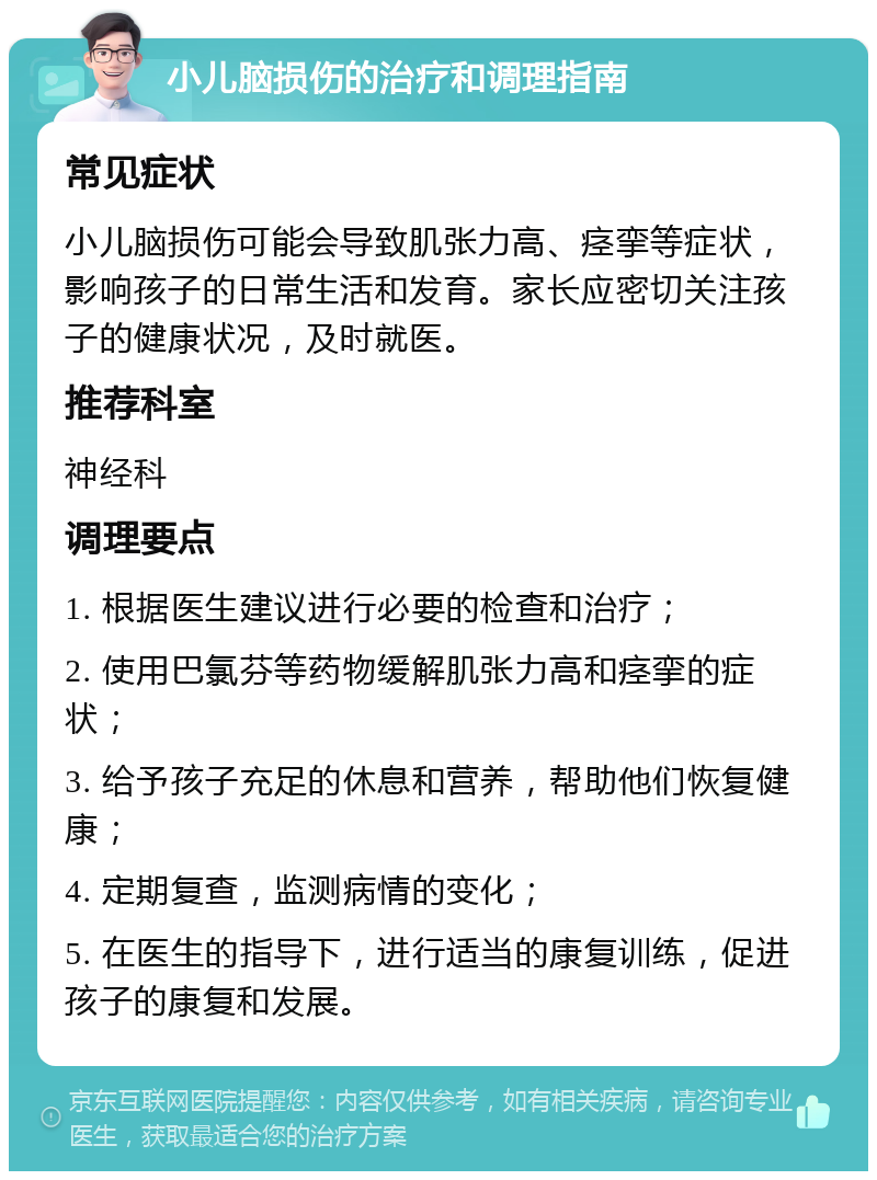 小儿脑损伤的治疗和调理指南 常见症状 小儿脑损伤可能会导致肌张力高、痉挛等症状，影响孩子的日常生活和发育。家长应密切关注孩子的健康状况，及时就医。 推荐科室 神经科 调理要点 1. 根据医生建议进行必要的检查和治疗； 2. 使用巴氯芬等药物缓解肌张力高和痉挛的症状； 3. 给予孩子充足的休息和营养，帮助他们恢复健康； 4. 定期复查，监测病情的变化； 5. 在医生的指导下，进行适当的康复训练，促进孩子的康复和发展。