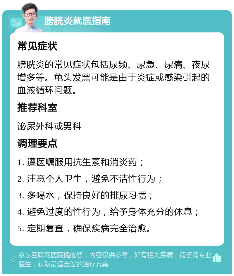 膀胱炎就医指南 常见症状 膀胱炎的常见症状包括尿频、尿急、尿痛、夜尿增多等。龟头发黑可能是由于炎症或感染引起的血液循环问题。 推荐科室 泌尿外科或男科 调理要点 1. 遵医嘱服用抗生素和消炎药； 2. 注意个人卫生，避免不洁性行为； 3. 多喝水，保持良好的排尿习惯； 4. 避免过度的性行为，给予身体充分的休息； 5. 定期复查，确保疾病完全治愈。