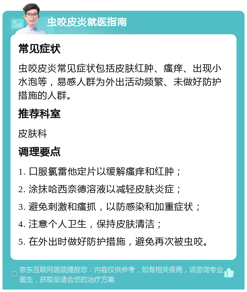 虫咬皮炎就医指南 常见症状 虫咬皮炎常见症状包括皮肤红肿、瘙痒、出现小水泡等，易感人群为外出活动频繁、未做好防护措施的人群。 推荐科室 皮肤科 调理要点 1. 口服氯雷他定片以缓解瘙痒和红肿； 2. 涂抹哈西奈德溶液以减轻皮肤炎症； 3. 避免刺激和瘙抓，以防感染和加重症状； 4. 注意个人卫生，保持皮肤清洁； 5. 在外出时做好防护措施，避免再次被虫咬。