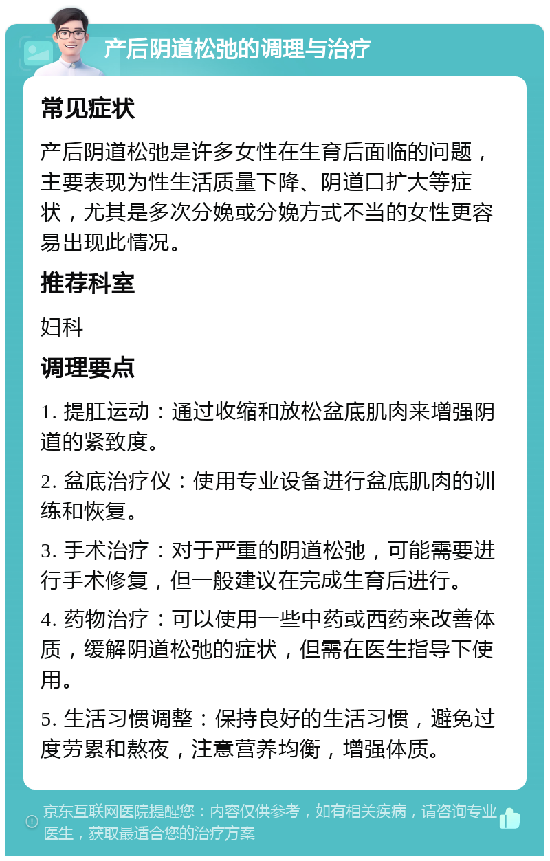 产后阴道松弛的调理与治疗 常见症状 产后阴道松弛是许多女性在生育后面临的问题，主要表现为性生活质量下降、阴道口扩大等症状，尤其是多次分娩或分娩方式不当的女性更容易出现此情况。 推荐科室 妇科 调理要点 1. 提肛运动：通过收缩和放松盆底肌肉来增强阴道的紧致度。 2. 盆底治疗仪：使用专业设备进行盆底肌肉的训练和恢复。 3. 手术治疗：对于严重的阴道松弛，可能需要进行手术修复，但一般建议在完成生育后进行。 4. 药物治疗：可以使用一些中药或西药来改善体质，缓解阴道松弛的症状，但需在医生指导下使用。 5. 生活习惯调整：保持良好的生活习惯，避免过度劳累和熬夜，注意营养均衡，增强体质。