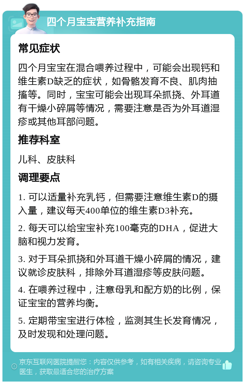 四个月宝宝营养补充指南 常见症状 四个月宝宝在混合喂养过程中，可能会出现钙和维生素D缺乏的症状，如骨骼发育不良、肌肉抽搐等。同时，宝宝可能会出现耳朵抓挠、外耳道有干燥小碎屑等情况，需要注意是否为外耳道湿疹或其他耳部问题。 推荐科室 儿科、皮肤科 调理要点 1. 可以适量补充乳钙，但需要注意维生素D的摄入量，建议每天400单位的维生素D3补充。 2. 每天可以给宝宝补充100毫克的DHA，促进大脑和视力发育。 3. 对于耳朵抓挠和外耳道干燥小碎屑的情况，建议就诊皮肤科，排除外耳道湿疹等皮肤问题。 4. 在喂养过程中，注意母乳和配方奶的比例，保证宝宝的营养均衡。 5. 定期带宝宝进行体检，监测其生长发育情况，及时发现和处理问题。