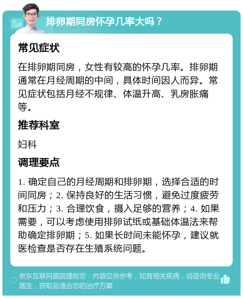 排卵期同房怀孕几率大吗？ 常见症状 在排卵期同房，女性有较高的怀孕几率。排卵期通常在月经周期的中间，具体时间因人而异。常见症状包括月经不规律、体温升高、乳房胀痛等。 推荐科室 妇科 调理要点 1. 确定自己的月经周期和排卵期，选择合适的时间同房；2. 保持良好的生活习惯，避免过度疲劳和压力；3. 合理饮食，摄入足够的营养；4. 如果需要，可以考虑使用排卵试纸或基础体温法来帮助确定排卵期；5. 如果长时间未能怀孕，建议就医检查是否存在生殖系统问题。