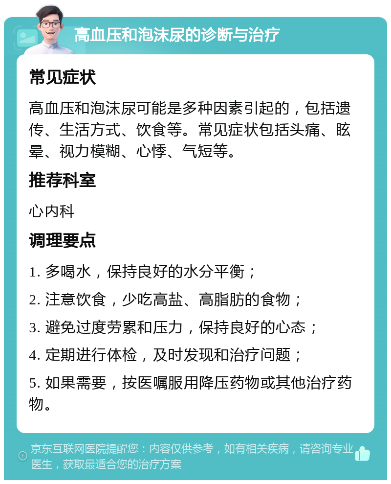 高血压和泡沫尿的诊断与治疗 常见症状 高血压和泡沫尿可能是多种因素引起的，包括遗传、生活方式、饮食等。常见症状包括头痛、眩晕、视力模糊、心悸、气短等。 推荐科室 心内科 调理要点 1. 多喝水，保持良好的水分平衡； 2. 注意饮食，少吃高盐、高脂肪的食物； 3. 避免过度劳累和压力，保持良好的心态； 4. 定期进行体检，及时发现和治疗问题； 5. 如果需要，按医嘱服用降压药物或其他治疗药物。