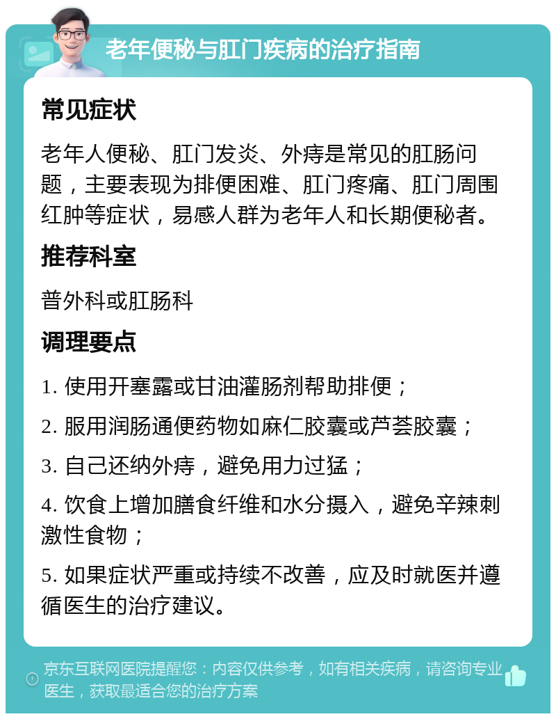 老年便秘与肛门疾病的治疗指南 常见症状 老年人便秘、肛门发炎、外痔是常见的肛肠问题，主要表现为排便困难、肛门疼痛、肛门周围红肿等症状，易感人群为老年人和长期便秘者。 推荐科室 普外科或肛肠科 调理要点 1. 使用开塞露或甘油灌肠剂帮助排便； 2. 服用润肠通便药物如麻仁胶囊或芦荟胶囊； 3. 自己还纳外痔，避免用力过猛； 4. 饮食上增加膳食纤维和水分摄入，避免辛辣刺激性食物； 5. 如果症状严重或持续不改善，应及时就医并遵循医生的治疗建议。