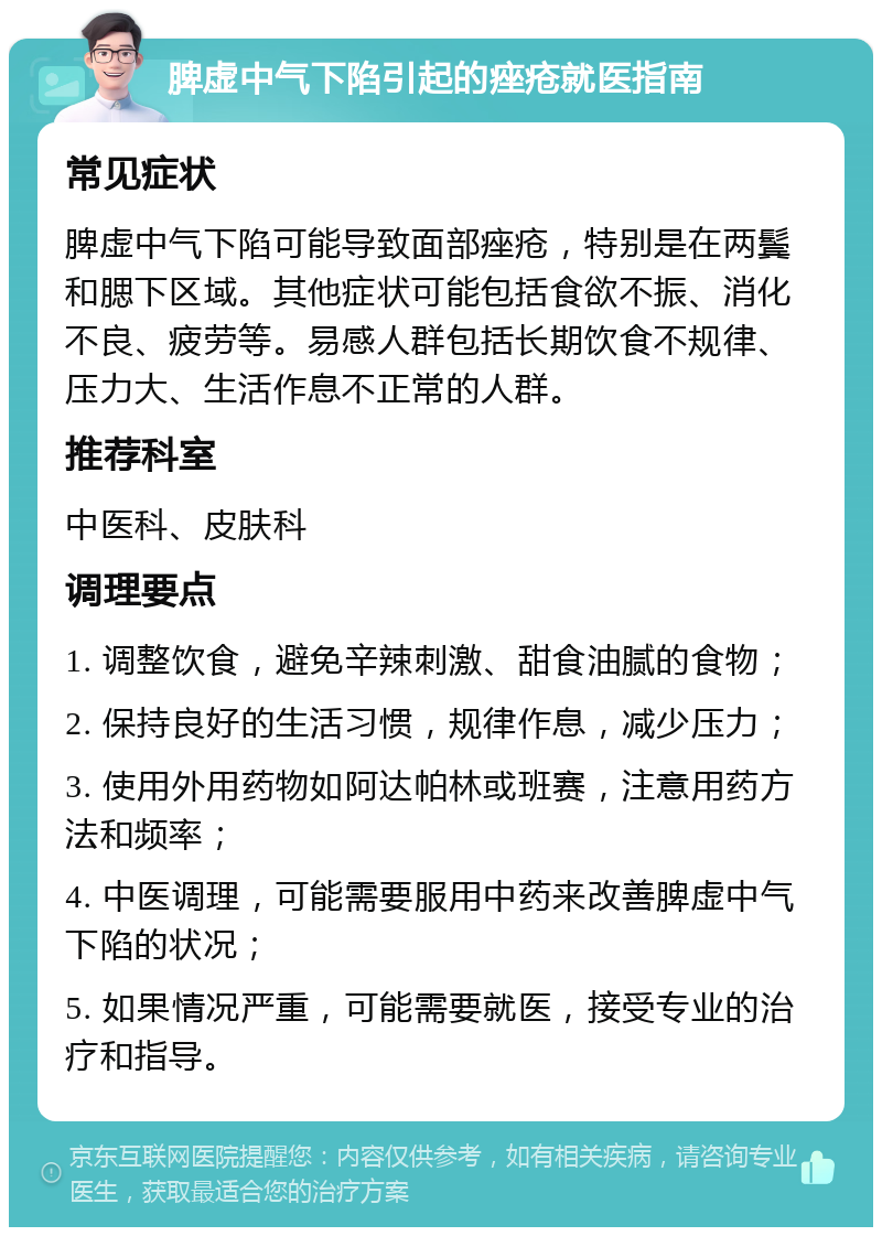 脾虚中气下陷引起的痤疮就医指南 常见症状 脾虚中气下陷可能导致面部痤疮，特别是在两鬓和腮下区域。其他症状可能包括食欲不振、消化不良、疲劳等。易感人群包括长期饮食不规律、压力大、生活作息不正常的人群。 推荐科室 中医科、皮肤科 调理要点 1. 调整饮食，避免辛辣刺激、甜食油腻的食物； 2. 保持良好的生活习惯，规律作息，减少压力； 3. 使用外用药物如阿达帕林或班赛，注意用药方法和频率； 4. 中医调理，可能需要服用中药来改善脾虚中气下陷的状况； 5. 如果情况严重，可能需要就医，接受专业的治疗和指导。