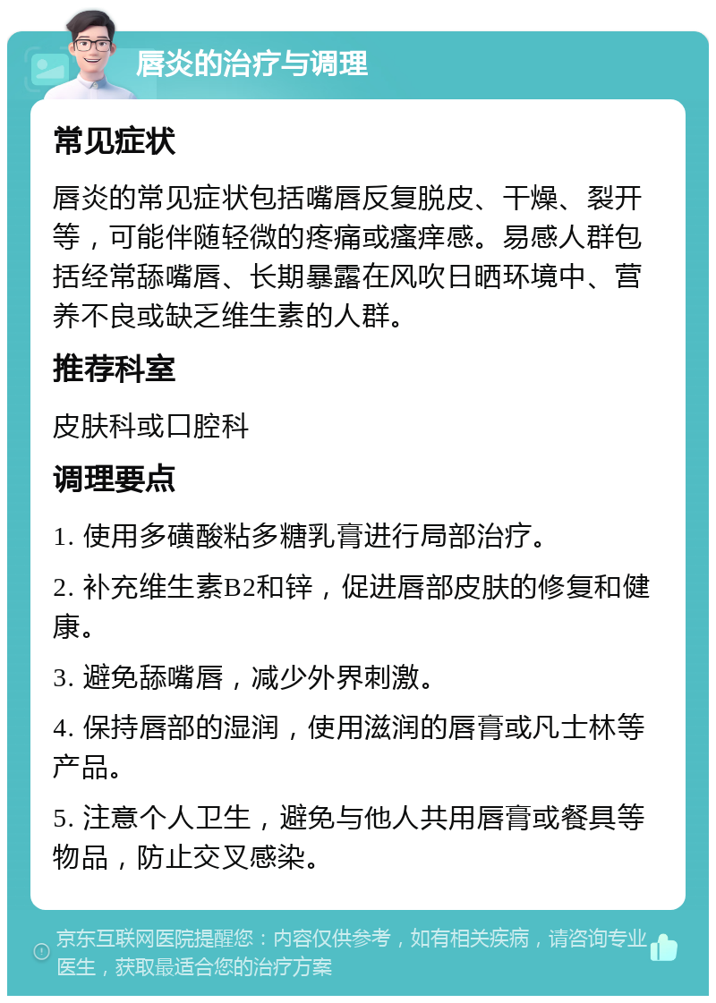 唇炎的治疗与调理 常见症状 唇炎的常见症状包括嘴唇反复脱皮、干燥、裂开等，可能伴随轻微的疼痛或瘙痒感。易感人群包括经常舔嘴唇、长期暴露在风吹日晒环境中、营养不良或缺乏维生素的人群。 推荐科室 皮肤科或口腔科 调理要点 1. 使用多磺酸粘多糖乳膏进行局部治疗。 2. 补充维生素B2和锌，促进唇部皮肤的修复和健康。 3. 避免舔嘴唇，减少外界刺激。 4. 保持唇部的湿润，使用滋润的唇膏或凡士林等产品。 5. 注意个人卫生，避免与他人共用唇膏或餐具等物品，防止交叉感染。