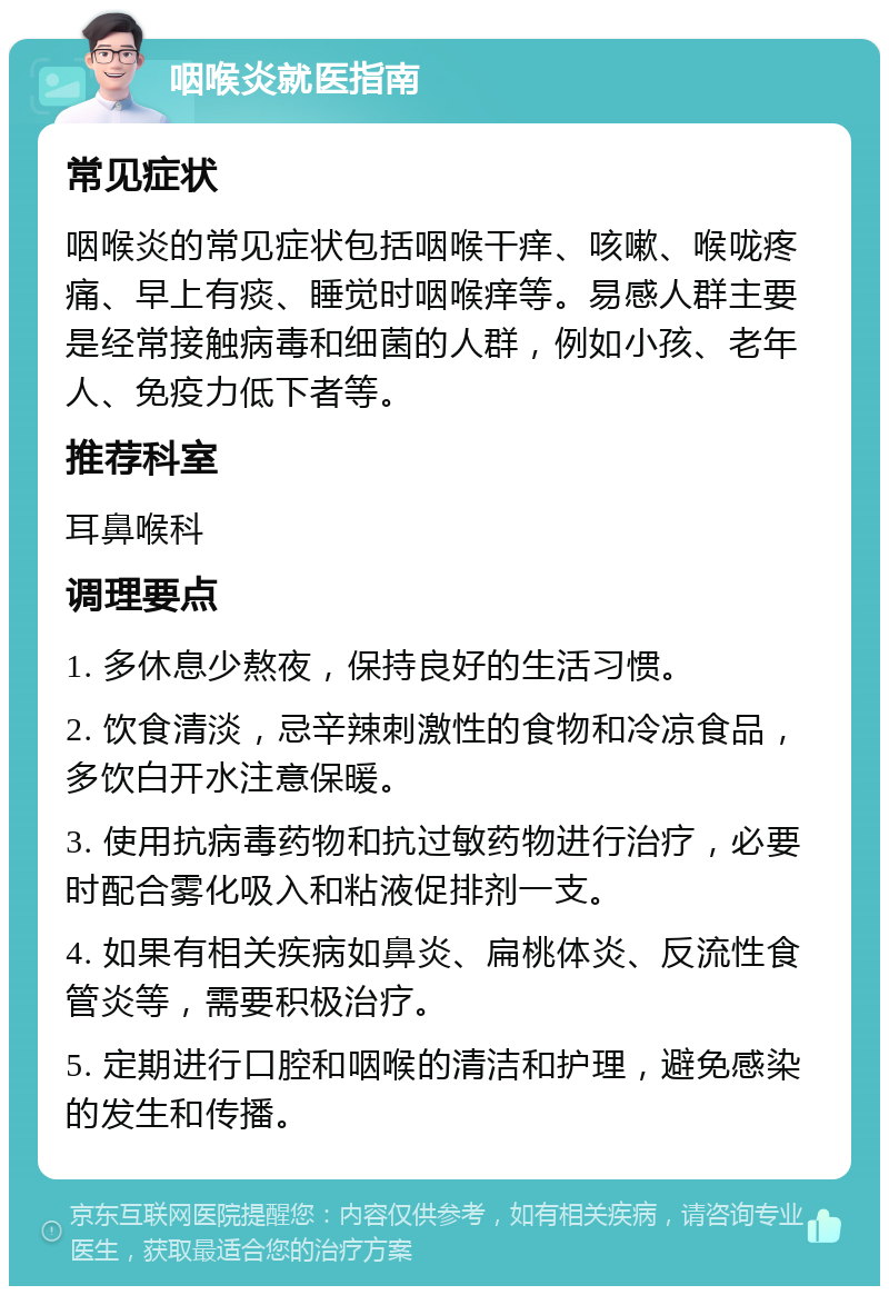 咽喉炎就医指南 常见症状 咽喉炎的常见症状包括咽喉干痒、咳嗽、喉咙疼痛、早上有痰、睡觉时咽喉痒等。易感人群主要是经常接触病毒和细菌的人群，例如小孩、老年人、免疫力低下者等。 推荐科室 耳鼻喉科 调理要点 1. 多休息少熬夜，保持良好的生活习惯。 2. 饮食清淡，忌辛辣刺激性的食物和冷凉食品，多饮白开水注意保暖。 3. 使用抗病毒药物和抗过敏药物进行治疗，必要时配合雾化吸入和粘液促排剂一支。 4. 如果有相关疾病如鼻炎、扁桃体炎、反流性食管炎等，需要积极治疗。 5. 定期进行口腔和咽喉的清洁和护理，避免感染的发生和传播。