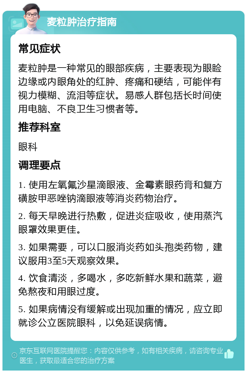 麦粒肿治疗指南 常见症状 麦粒肿是一种常见的眼部疾病，主要表现为眼睑边缘或内眼角处的红肿、疼痛和硬结，可能伴有视力模糊、流泪等症状。易感人群包括长时间使用电脑、不良卫生习惯者等。 推荐科室 眼科 调理要点 1. 使用左氧氟沙星滴眼液、金霉素眼药膏和复方磺胺甲恶唑钠滴眼液等消炎药物治疗。 2. 每天早晚进行热敷，促进炎症吸收，使用蒸汽眼罩效果更佳。 3. 如果需要，可以口服消炎药如头孢类药物，建议服用3至5天观察效果。 4. 饮食清淡，多喝水，多吃新鲜水果和蔬菜，避免熬夜和用眼过度。 5. 如果病情没有缓解或出现加重的情况，应立即就诊公立医院眼科，以免延误病情。