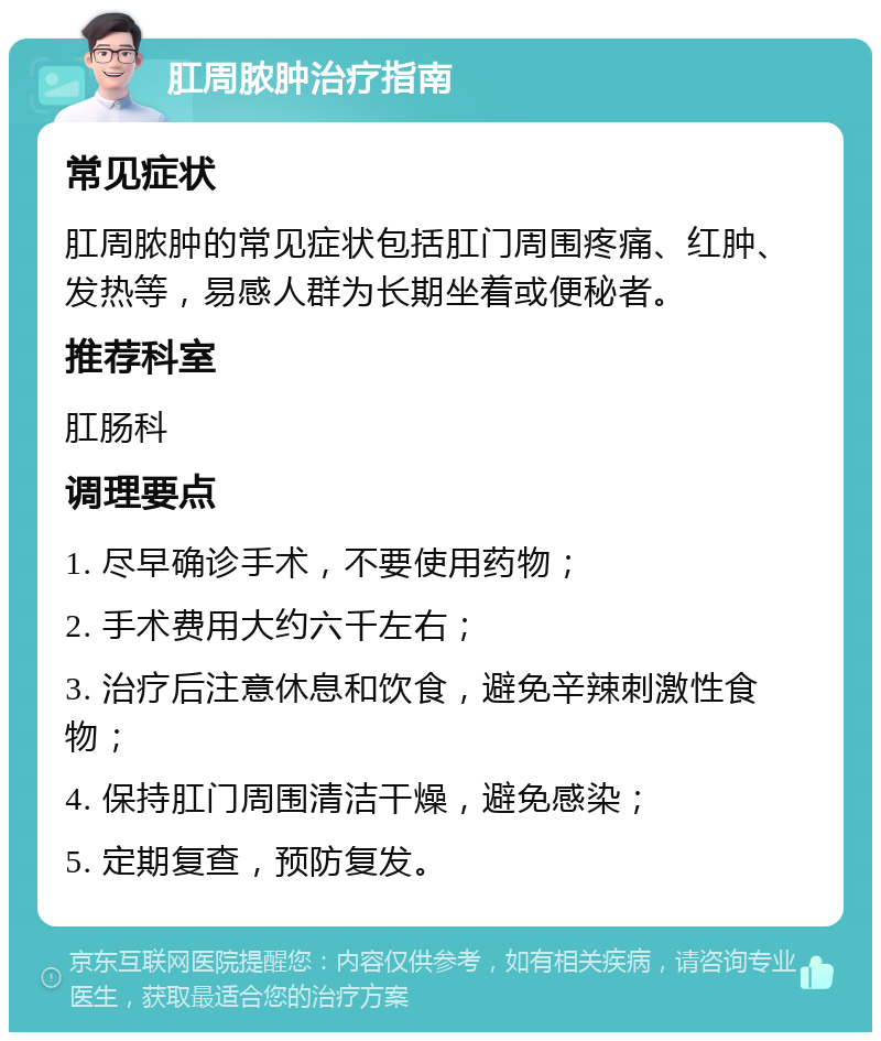 肛周脓肿治疗指南 常见症状 肛周脓肿的常见症状包括肛门周围疼痛、红肿、发热等，易感人群为长期坐着或便秘者。 推荐科室 肛肠科 调理要点 1. 尽早确诊手术，不要使用药物； 2. 手术费用大约六千左右； 3. 治疗后注意休息和饮食，避免辛辣刺激性食物； 4. 保持肛门周围清洁干燥，避免感染； 5. 定期复查，预防复发。