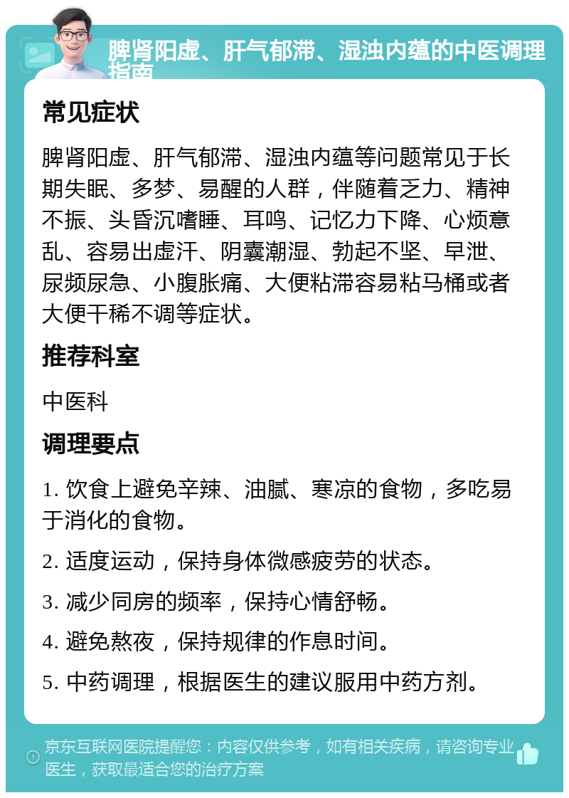 脾肾阳虚、肝气郁滞、湿浊内蕴的中医调理指南 常见症状 脾肾阳虚、肝气郁滞、湿浊内蕴等问题常见于长期失眠、多梦、易醒的人群，伴随着乏力、精神不振、头昏沉嗜睡、耳鸣、记忆力下降、心烦意乱、容易出虚汗、阴囊潮湿、勃起不坚、早泄、尿频尿急、小腹胀痛、大便粘滞容易粘马桶或者大便干稀不调等症状。 推荐科室 中医科 调理要点 1. 饮食上避免辛辣、油腻、寒凉的食物，多吃易于消化的食物。 2. 适度运动，保持身体微感疲劳的状态。 3. 减少同房的频率，保持心情舒畅。 4. 避免熬夜，保持规律的作息时间。 5. 中药调理，根据医生的建议服用中药方剂。