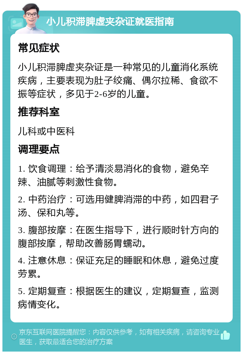 小儿积滞脾虚夹杂证就医指南 常见症状 小儿积滞脾虚夹杂证是一种常见的儿童消化系统疾病，主要表现为肚子绞痛、偶尔拉稀、食欲不振等症状，多见于2-6岁的儿童。 推荐科室 儿科或中医科 调理要点 1. 饮食调理：给予清淡易消化的食物，避免辛辣、油腻等刺激性食物。 2. 中药治疗：可选用健脾消滞的中药，如四君子汤、保和丸等。 3. 腹部按摩：在医生指导下，进行顺时针方向的腹部按摩，帮助改善肠胃蠕动。 4. 注意休息：保证充足的睡眠和休息，避免过度劳累。 5. 定期复查：根据医生的建议，定期复查，监测病情变化。