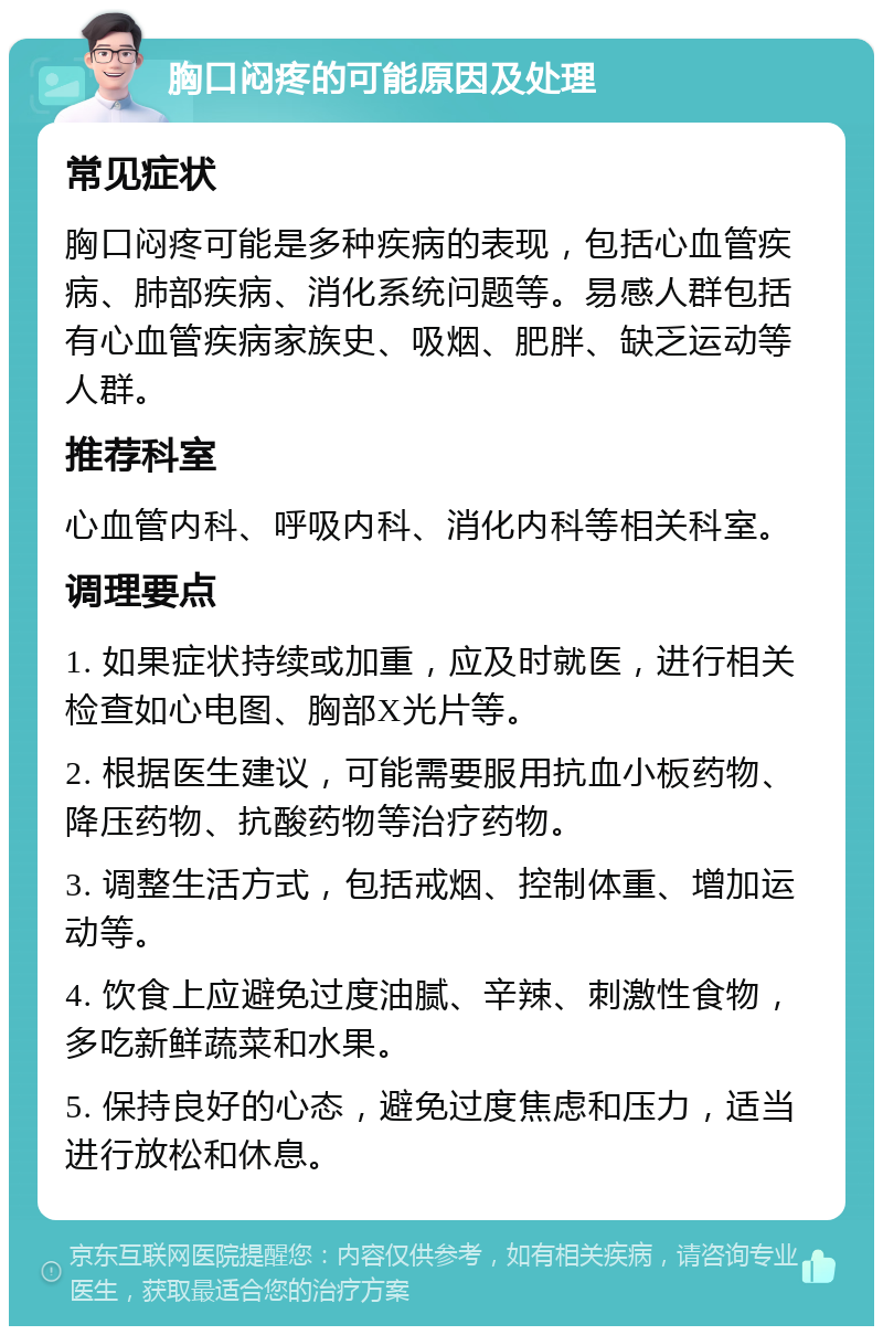 胸口闷疼的可能原因及处理 常见症状 胸口闷疼可能是多种疾病的表现，包括心血管疾病、肺部疾病、消化系统问题等。易感人群包括有心血管疾病家族史、吸烟、肥胖、缺乏运动等人群。 推荐科室 心血管内科、呼吸内科、消化内科等相关科室。 调理要点 1. 如果症状持续或加重，应及时就医，进行相关检查如心电图、胸部X光片等。 2. 根据医生建议，可能需要服用抗血小板药物、降压药物、抗酸药物等治疗药物。 3. 调整生活方式，包括戒烟、控制体重、增加运动等。 4. 饮食上应避免过度油腻、辛辣、刺激性食物，多吃新鲜蔬菜和水果。 5. 保持良好的心态，避免过度焦虑和压力，适当进行放松和休息。