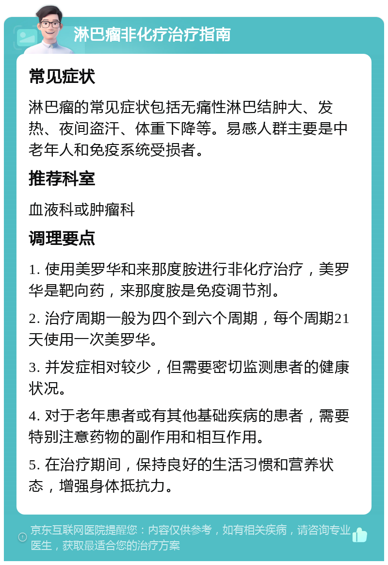 淋巴瘤非化疗治疗指南 常见症状 淋巴瘤的常见症状包括无痛性淋巴结肿大、发热、夜间盗汗、体重下降等。易感人群主要是中老年人和免疫系统受损者。 推荐科室 血液科或肿瘤科 调理要点 1. 使用美罗华和来那度胺进行非化疗治疗，美罗华是靶向药，来那度胺是免疫调节剂。 2. 治疗周期一般为四个到六个周期，每个周期21天使用一次美罗华。 3. 并发症相对较少，但需要密切监测患者的健康状况。 4. 对于老年患者或有其他基础疾病的患者，需要特别注意药物的副作用和相互作用。 5. 在治疗期间，保持良好的生活习惯和营养状态，增强身体抵抗力。