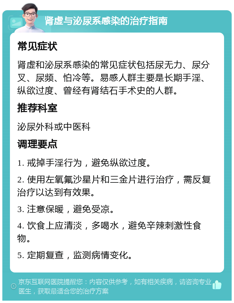 肾虚与泌尿系感染的治疗指南 常见症状 肾虚和泌尿系感染的常见症状包括尿无力、尿分叉、尿频、怕冷等。易感人群主要是长期手淫、纵欲过度、曾经有肾结石手术史的人群。 推荐科室 泌尿外科或中医科 调理要点 1. 戒掉手淫行为，避免纵欲过度。 2. 使用左氧氟沙星片和三金片进行治疗，需反复治疗以达到有效果。 3. 注意保暖，避免受凉。 4. 饮食上应清淡，多喝水，避免辛辣刺激性食物。 5. 定期复查，监测病情变化。