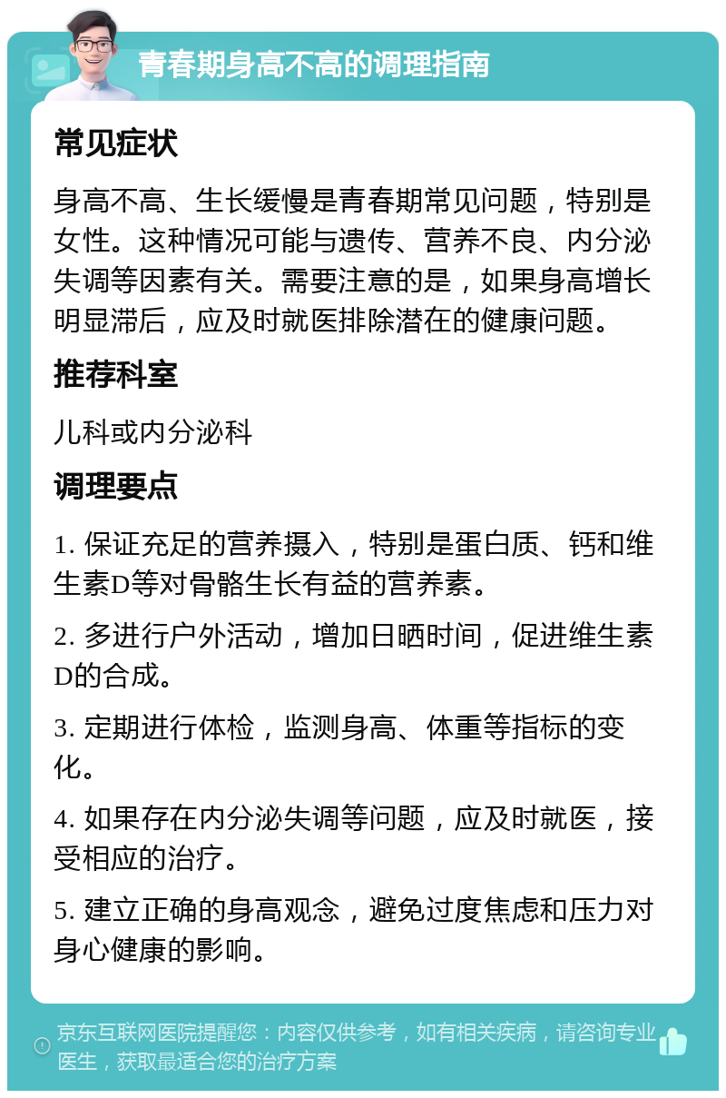 青春期身高不高的调理指南 常见症状 身高不高、生长缓慢是青春期常见问题，特别是女性。这种情况可能与遗传、营养不良、内分泌失调等因素有关。需要注意的是，如果身高增长明显滞后，应及时就医排除潜在的健康问题。 推荐科室 儿科或内分泌科 调理要点 1. 保证充足的营养摄入，特别是蛋白质、钙和维生素D等对骨骼生长有益的营养素。 2. 多进行户外活动，增加日晒时间，促进维生素D的合成。 3. 定期进行体检，监测身高、体重等指标的变化。 4. 如果存在内分泌失调等问题，应及时就医，接受相应的治疗。 5. 建立正确的身高观念，避免过度焦虑和压力对身心健康的影响。