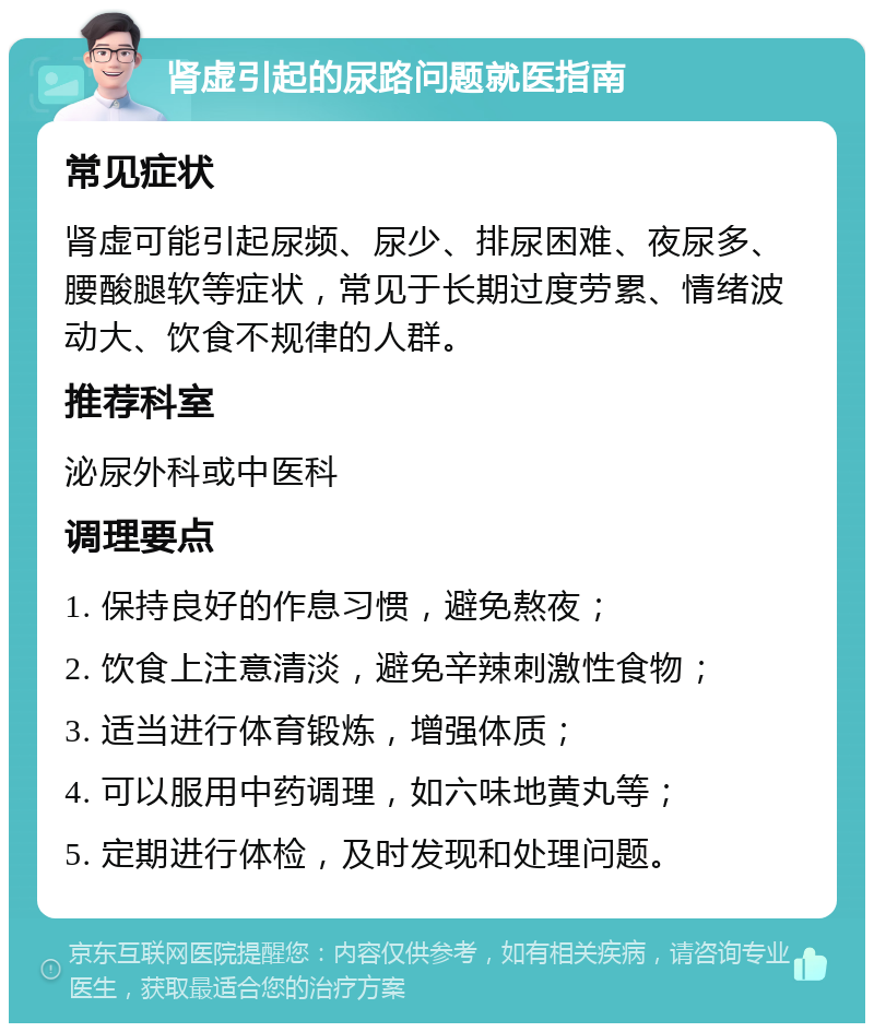 肾虚引起的尿路问题就医指南 常见症状 肾虚可能引起尿频、尿少、排尿困难、夜尿多、腰酸腿软等症状，常见于长期过度劳累、情绪波动大、饮食不规律的人群。 推荐科室 泌尿外科或中医科 调理要点 1. 保持良好的作息习惯，避免熬夜； 2. 饮食上注意清淡，避免辛辣刺激性食物； 3. 适当进行体育锻炼，增强体质； 4. 可以服用中药调理，如六味地黄丸等； 5. 定期进行体检，及时发现和处理问题。