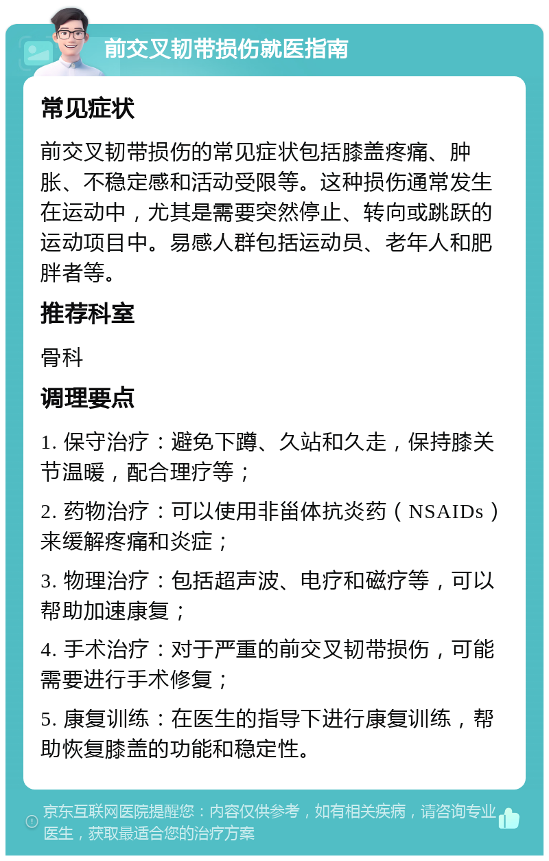 前交叉韧带损伤就医指南 常见症状 前交叉韧带损伤的常见症状包括膝盖疼痛、肿胀、不稳定感和活动受限等。这种损伤通常发生在运动中，尤其是需要突然停止、转向或跳跃的运动项目中。易感人群包括运动员、老年人和肥胖者等。 推荐科室 骨科 调理要点 1. 保守治疗：避免下蹲、久站和久走，保持膝关节温暖，配合理疗等； 2. 药物治疗：可以使用非甾体抗炎药（NSAIDs）来缓解疼痛和炎症； 3. 物理治疗：包括超声波、电疗和磁疗等，可以帮助加速康复； 4. 手术治疗：对于严重的前交叉韧带损伤，可能需要进行手术修复； 5. 康复训练：在医生的指导下进行康复训练，帮助恢复膝盖的功能和稳定性。