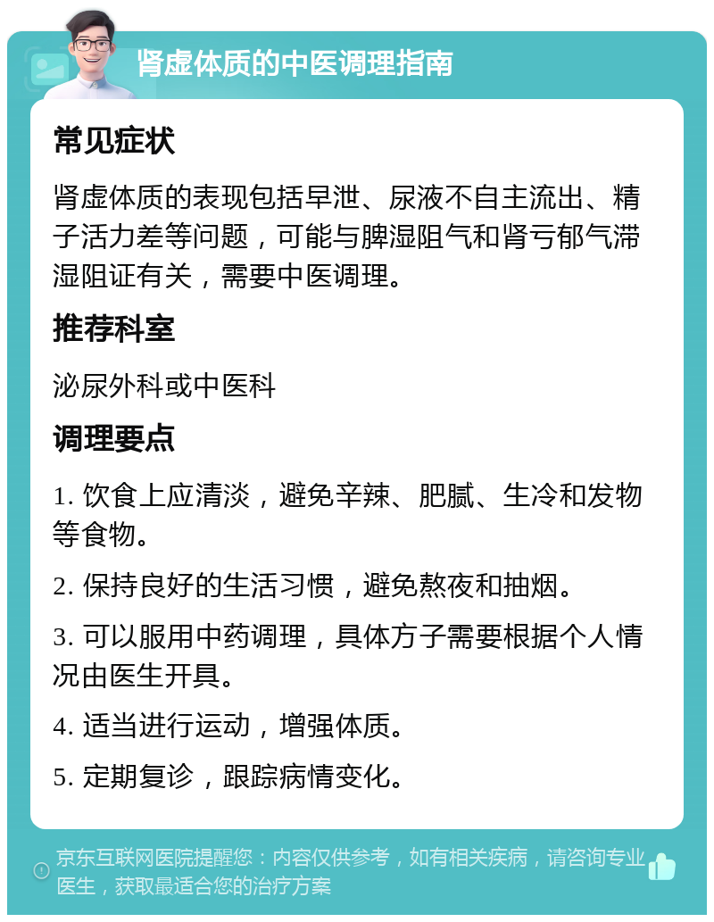 肾虚体质的中医调理指南 常见症状 肾虚体质的表现包括早泄、尿液不自主流出、精子活力差等问题，可能与脾湿阻气和肾亏郁气滞湿阻证有关，需要中医调理。 推荐科室 泌尿外科或中医科 调理要点 1. 饮食上应清淡，避免辛辣、肥腻、生冷和发物等食物。 2. 保持良好的生活习惯，避免熬夜和抽烟。 3. 可以服用中药调理，具体方子需要根据个人情况由医生开具。 4. 适当进行运动，增强体质。 5. 定期复诊，跟踪病情变化。