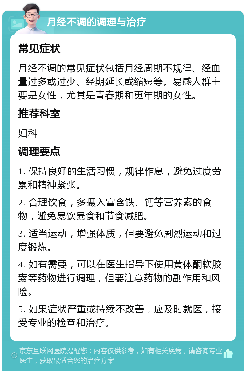 月经不调的调理与治疗 常见症状 月经不调的常见症状包括月经周期不规律、经血量过多或过少、经期延长或缩短等。易感人群主要是女性，尤其是青春期和更年期的女性。 推荐科室 妇科 调理要点 1. 保持良好的生活习惯，规律作息，避免过度劳累和精神紧张。 2. 合理饮食，多摄入富含铁、钙等营养素的食物，避免暴饮暴食和节食减肥。 3. 适当运动，增强体质，但要避免剧烈运动和过度锻炼。 4. 如有需要，可以在医生指导下使用黄体酮软胶囊等药物进行调理，但要注意药物的副作用和风险。 5. 如果症状严重或持续不改善，应及时就医，接受专业的检查和治疗。