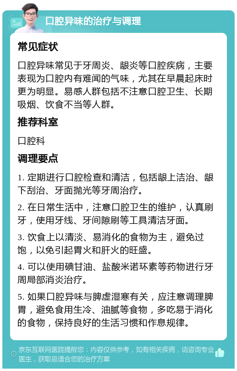 口腔异味的治疗与调理 常见症状 口腔异味常见于牙周炎、龈炎等口腔疾病，主要表现为口腔内有难闻的气味，尤其在早晨起床时更为明显。易感人群包括不注意口腔卫生、长期吸烟、饮食不当等人群。 推荐科室 口腔科 调理要点 1. 定期进行口腔检查和清洁，包括龈上洁治、龈下刮治、牙面抛光等牙周治疗。 2. 在日常生活中，注意口腔卫生的维护，认真刷牙，使用牙线、牙间隙刷等工具清洁牙面。 3. 饮食上以清淡、易消化的食物为主，避免过饱，以免引起胃火和肝火的旺盛。 4. 可以使用碘甘油、盐酸米诺环素等药物进行牙周局部消炎治疗。 5. 如果口腔异味与脾虚湿寒有关，应注意调理脾胃，避免食用生冷、油腻等食物，多吃易于消化的食物，保持良好的生活习惯和作息规律。