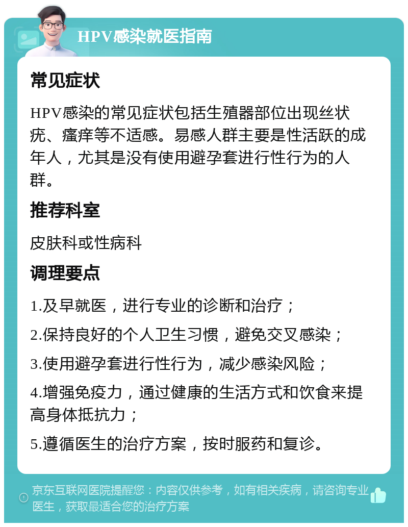 HPV感染就医指南 常见症状 HPV感染的常见症状包括生殖器部位出现丝状疣、瘙痒等不适感。易感人群主要是性活跃的成年人，尤其是没有使用避孕套进行性行为的人群。 推荐科室 皮肤科或性病科 调理要点 1.及早就医，进行专业的诊断和治疗； 2.保持良好的个人卫生习惯，避免交叉感染； 3.使用避孕套进行性行为，减少感染风险； 4.增强免疫力，通过健康的生活方式和饮食来提高身体抵抗力； 5.遵循医生的治疗方案，按时服药和复诊。