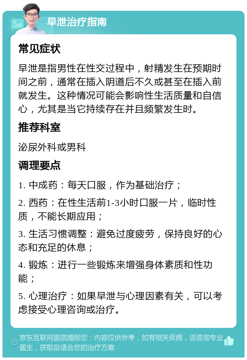 早泄治疗指南 常见症状 早泄是指男性在性交过程中，射精发生在预期时间之前，通常在插入阴道后不久或甚至在插入前就发生。这种情况可能会影响性生活质量和自信心，尤其是当它持续存在并且频繁发生时。 推荐科室 泌尿外科或男科 调理要点 1. 中成药：每天口服，作为基础治疗； 2. 西药：在性生活前1-3小时口服一片，临时性质，不能长期应用； 3. 生活习惯调整：避免过度疲劳，保持良好的心态和充足的休息； 4. 锻炼：进行一些锻炼来增强身体素质和性功能； 5. 心理治疗：如果早泄与心理因素有关，可以考虑接受心理咨询或治疗。