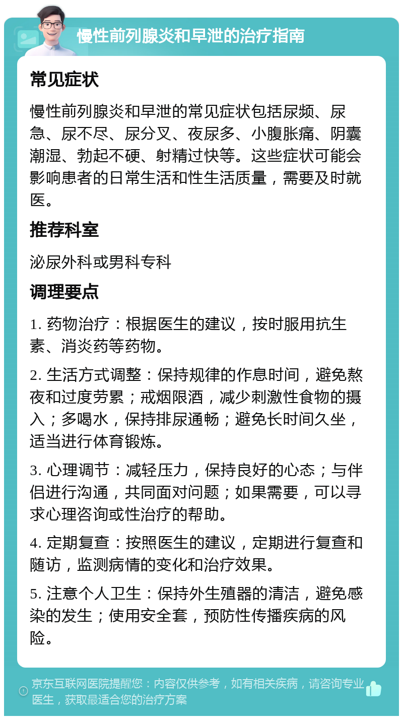 慢性前列腺炎和早泄的治疗指南 常见症状 慢性前列腺炎和早泄的常见症状包括尿频、尿急、尿不尽、尿分叉、夜尿多、小腹胀痛、阴囊潮湿、勃起不硬、射精过快等。这些症状可能会影响患者的日常生活和性生活质量，需要及时就医。 推荐科室 泌尿外科或男科专科 调理要点 1. 药物治疗：根据医生的建议，按时服用抗生素、消炎药等药物。 2. 生活方式调整：保持规律的作息时间，避免熬夜和过度劳累；戒烟限酒，减少刺激性食物的摄入；多喝水，保持排尿通畅；避免长时间久坐，适当进行体育锻炼。 3. 心理调节：减轻压力，保持良好的心态；与伴侣进行沟通，共同面对问题；如果需要，可以寻求心理咨询或性治疗的帮助。 4. 定期复查：按照医生的建议，定期进行复查和随访，监测病情的变化和治疗效果。 5. 注意个人卫生：保持外生殖器的清洁，避免感染的发生；使用安全套，预防性传播疾病的风险。