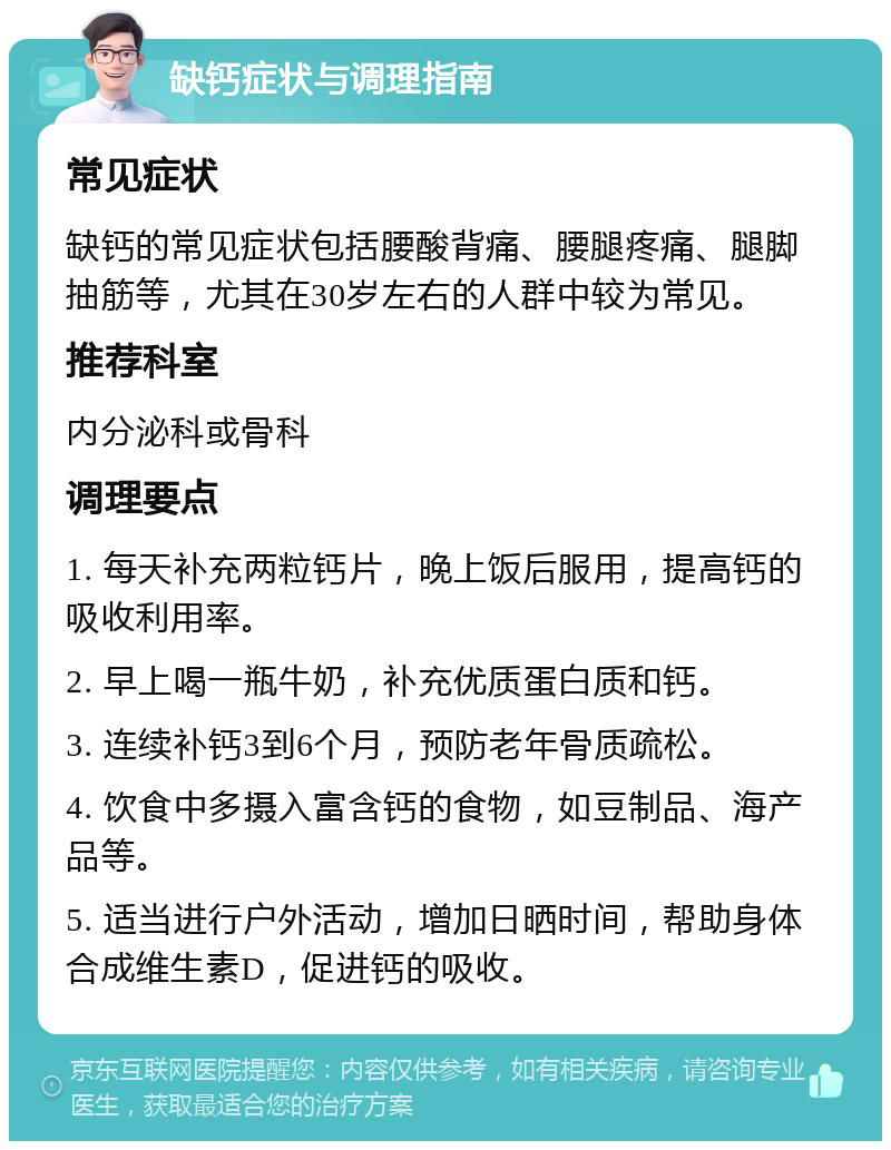 缺钙症状与调理指南 常见症状 缺钙的常见症状包括腰酸背痛、腰腿疼痛、腿脚抽筋等，尤其在30岁左右的人群中较为常见。 推荐科室 内分泌科或骨科 调理要点 1. 每天补充两粒钙片，晚上饭后服用，提高钙的吸收利用率。 2. 早上喝一瓶牛奶，补充优质蛋白质和钙。 3. 连续补钙3到6个月，预防老年骨质疏松。 4. 饮食中多摄入富含钙的食物，如豆制品、海产品等。 5. 适当进行户外活动，增加日晒时间，帮助身体合成维生素D，促进钙的吸收。